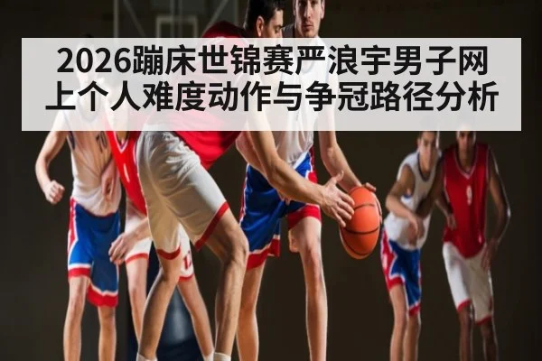 2026蹦床世锦赛严浪宇男子网上个人难度动作与争冠路径分析