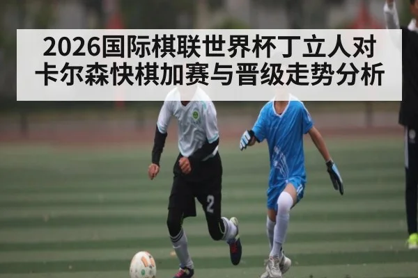 2026国际棋联世界杯丁立人对卡尔森快棋加赛与晋级走势分析