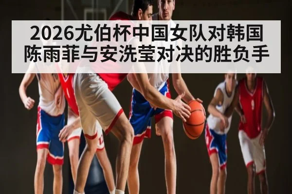 2026尤伯杯中国女队对韩国 陈雨菲与安洗莹对决的胜负手
